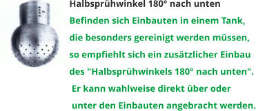 Halbsprühwinkel 180° nach unten Befinden sich Einbauten in einem Tank,  die besonders gereinigt werden müssen,  so empfiehlt sich ein zusätzlicher Einbau  des "Halbsprühwinkels 180° nach unten".  Er kann wahlweise direkt über oder  unter den Einbauten angebracht werden.